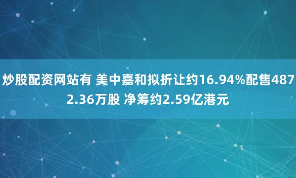 炒股配资网站有 美中嘉和拟折让约16.94%配售4872.36万股 净筹约2.59亿港元