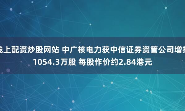线上配资炒股网站 中广核电力获中信证券资管公司增持1054.3万股 每股作价约2.84港元