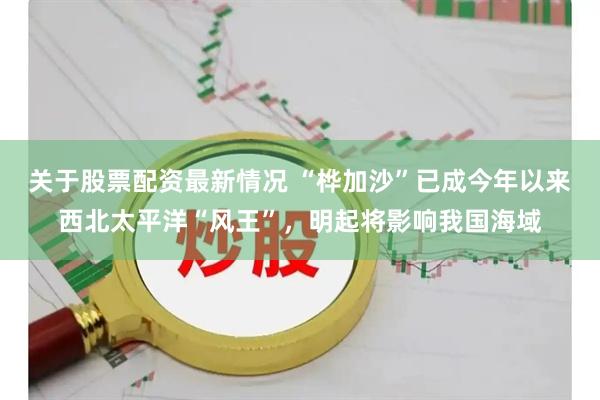 关于股票配资最新情况 “桦加沙”已成今年以来西北太平洋“风王”，明起将影响我国海域