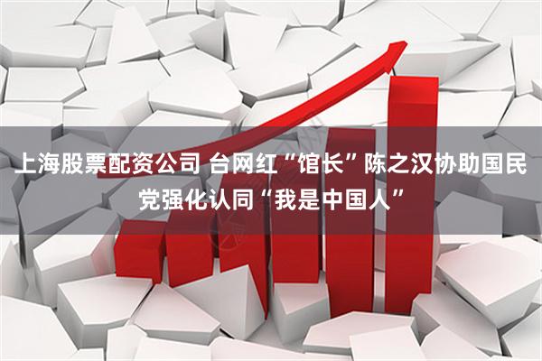 上海股票配资公司 台网红“馆长”陈之汉协助国民党强化认同“我是中国人”
