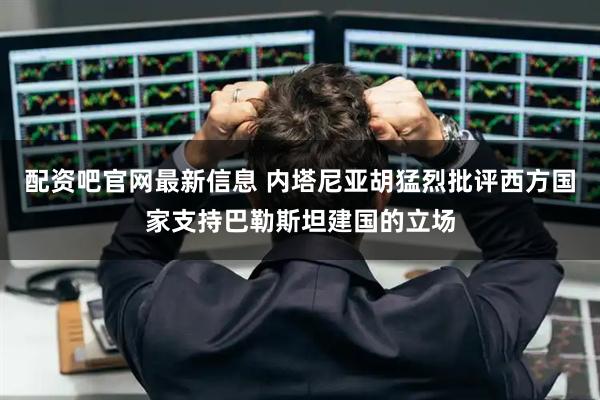 配资吧官网最新信息 内塔尼亚胡猛烈批评西方国家支持巴勒斯坦建国的立场
