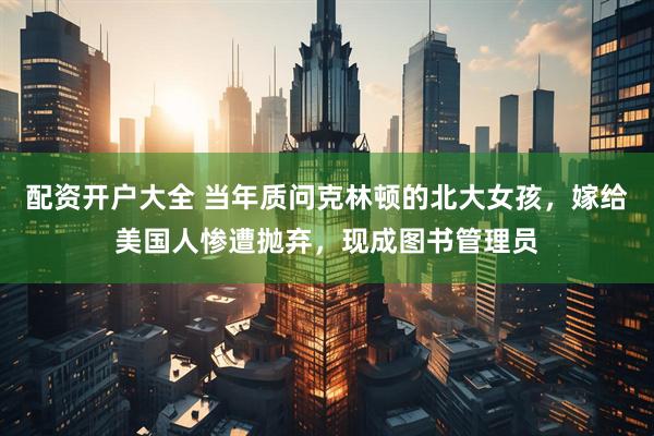 配资开户大全 当年质问克林顿的北大女孩，嫁给美国人惨遭抛弃，现成图书管理员