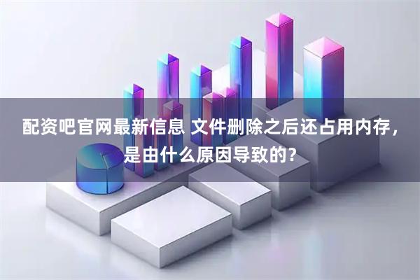 配资吧官网最新信息 文件删除之后还占用内存，是由什么原因导致的？