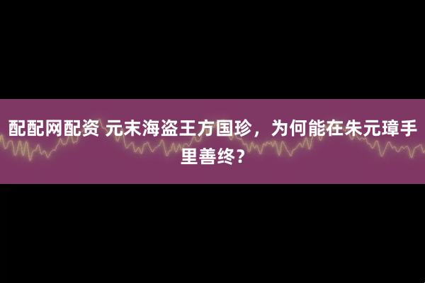 配配网配资 元末海盗王方国珍，为何能在朱元璋手里善终？
