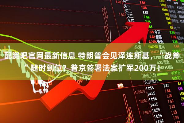 配资吧官网最新信息 特朗普会见泽连斯基，“战斧”随时到位？普京签署法案扩军200万！