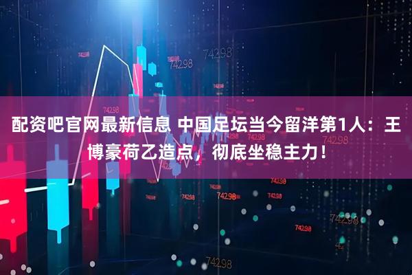 配资吧官网最新信息 中国足坛当今留洋第1人：王博豪荷乙造点，彻底坐稳主力！