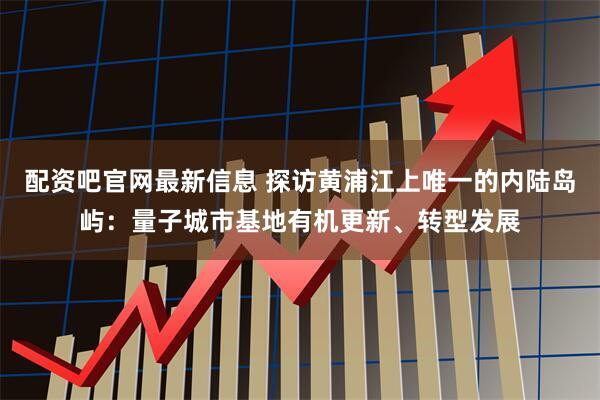 配资吧官网最新信息 探访黄浦江上唯一的内陆岛屿：量子城市基地有机更新、转型发展