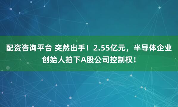 配资咨询平台 突然出手！2.55亿元，半导体企业创始人拍下A股公司控制权！