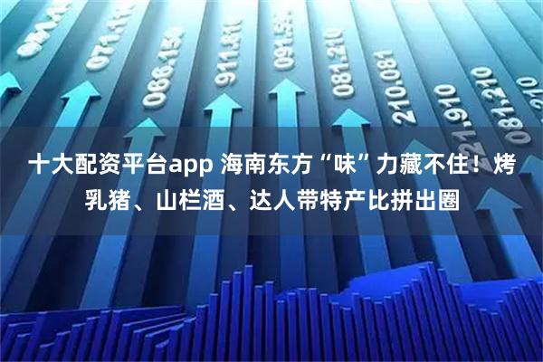 十大配资平台app 海南东方“味”力藏不住！烤乳猪、山栏酒、达人带特产比拼出圈