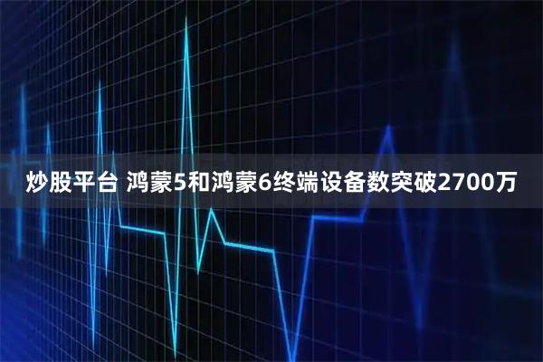 炒股平台 鸿蒙5和鸿蒙6终端设备数突破2700万