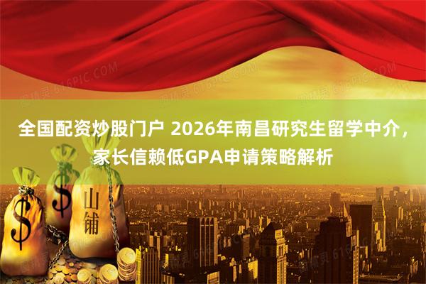 全国配资炒股门户 2026年南昌研究生留学中介，家长信赖低GPA申请策略解析