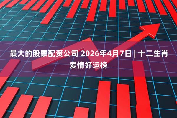 最大的股票配资公司 2026年4月7日 | 十二生肖爱情好运榜