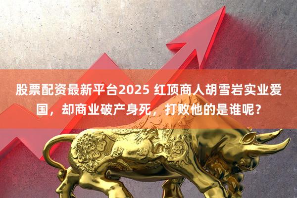 股票配资最新平台2025 红顶商人胡雪岩实业爱国，却商业破产身死，打败他的是谁呢？