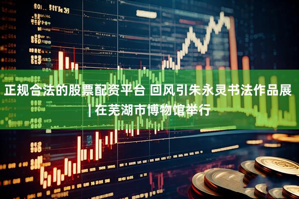 正规合法的股票配资平台 回风引朱永灵书法作品展 | 在芜湖市博物馆举行