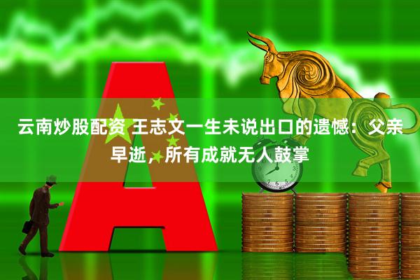 云南炒股配资 王志文一生未说出口的遗憾：父亲早逝，所有成就无人鼓掌