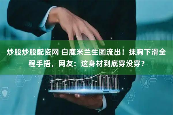 炒股炒股配资网 白鹿米兰生图流出！抹胸下滑全程手捂，网友：这身材到底穿没穿？