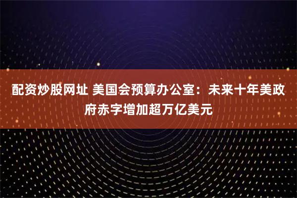 配资炒股网址 美国会预算办公室：未来十年美政府赤字增加超万亿美元