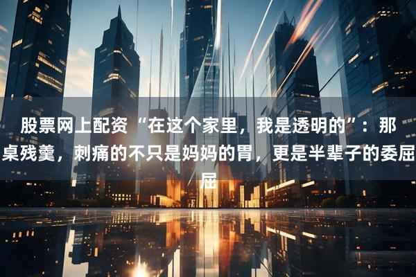 股票网上配资 “在这个家里，我是透明的”：那桌残羹，刺痛的不只是妈妈的胃，更是半辈子的委屈