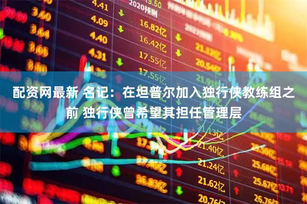 配资网最新 名记：在坦普尔加入独行侠教练组之前 独行侠曾希望其担任管理层