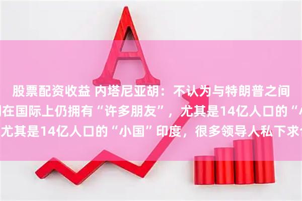 股票配资收益 内塔尼亚胡：不认为与特朗普之间“存在裂痕”，以色列在国际上仍拥有“许多朋友”，尤其是14亿人口的“小国”印度，很多领导人私下求合作