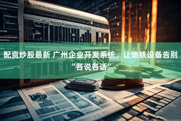 配资炒股最新 广州企业开发系统，让地铁设备告别“各说各话”